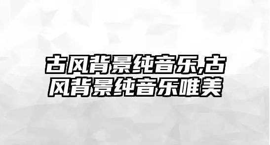 古風背景純音樂,古風背景純音樂唯美