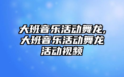 大班音樂活動舞龍,大班音樂活動舞龍活動視頻