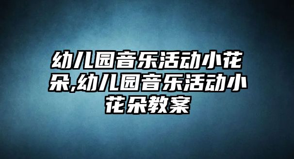 幼兒園音樂活動小花朵,幼兒園音樂活動小花朵教案