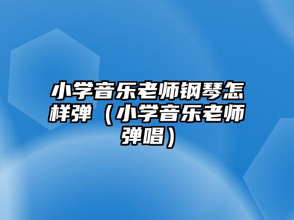 小學(xué)音樂(lè)老師鋼琴怎樣彈（小學(xué)音樂(lè)老師彈唱）