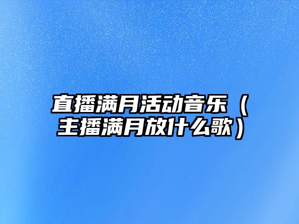 直播滿月活動音樂（主播滿月放什么歌）