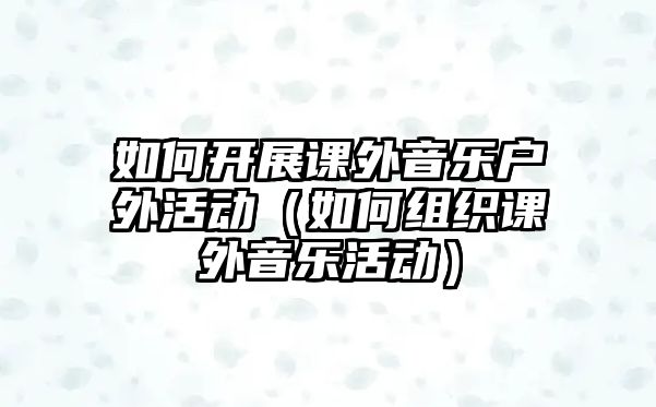 如何開展課外音樂戶外活動（如何組織課外音樂活動）