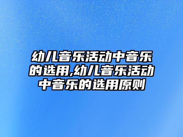 幼兒音樂活動中音樂的選用,幼兒音樂活動中音樂的選用原則