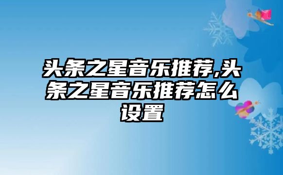 頭條之星音樂推薦,頭條之星音樂推薦怎么設(shè)置