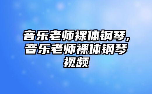 音樂老師裸體鋼琴,音樂老師裸體鋼琴視頻