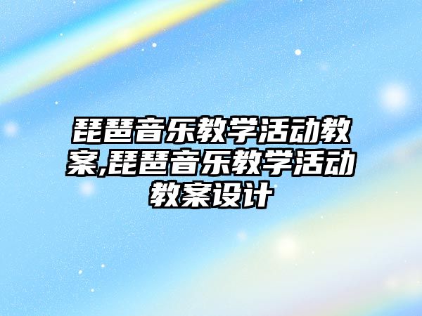 琵琶音樂教學活動教案,琵琶音樂教學活動教案設計