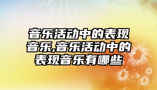 音樂活動中的表現音樂,音樂活動中的表現音樂有哪些