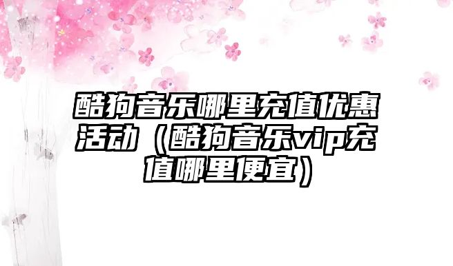 酷狗音樂哪里充值優惠活動（酷狗音樂vip充值哪里便宜）