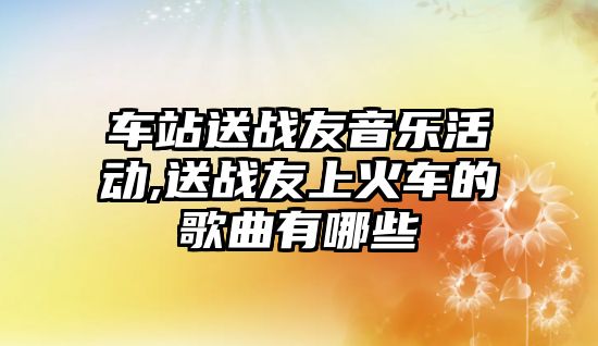 車站送戰友音樂活動,送戰友上火車的歌曲有哪些