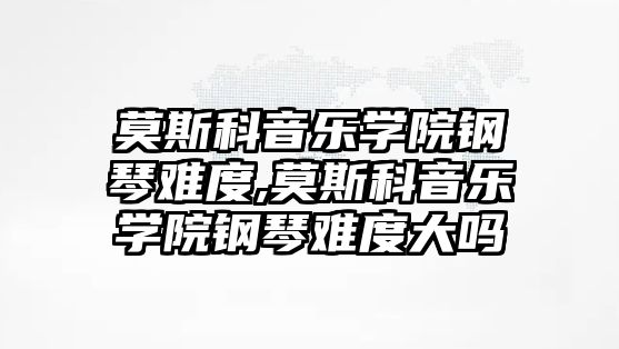 莫斯科音樂學院鋼琴難度,莫斯科音樂學院鋼琴難度大嗎