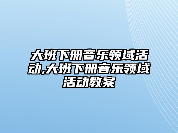 大班下冊音樂領域活動,大班下冊音樂領域活動教案