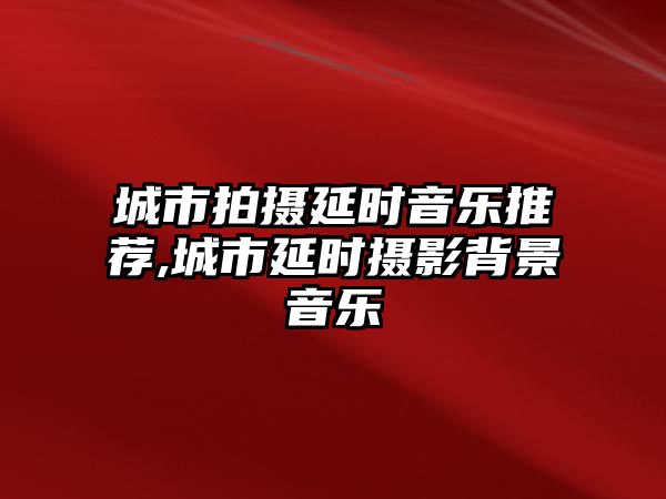 城市拍攝延時音樂推薦,城市延時攝影背景音樂