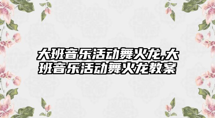 大班音樂活動舞火龍,大班音樂活動舞火龍教案