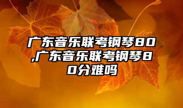 廣東音樂聯考鋼琴80,廣東音樂聯考鋼琴80分難嗎