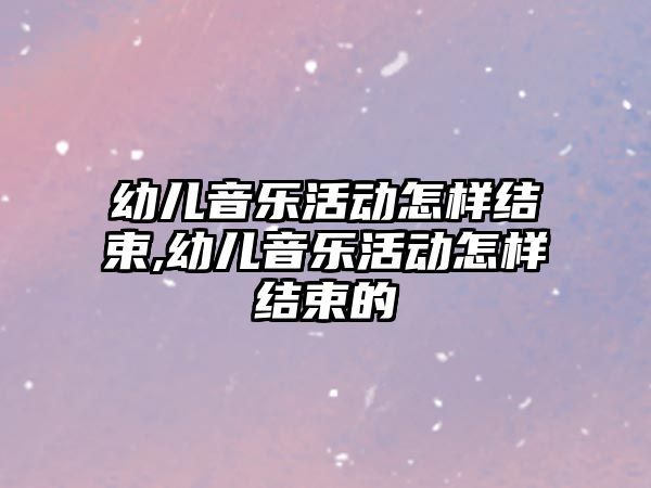 幼兒音樂活動怎樣結束,幼兒音樂活動怎樣結束的