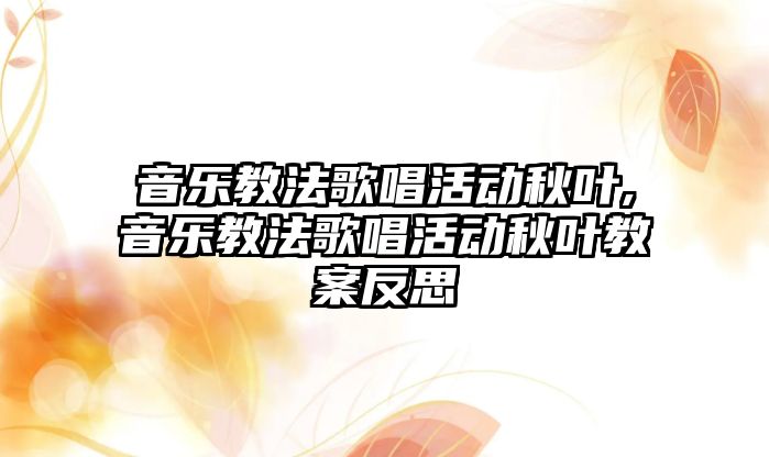 音樂教法歌唱活動秋葉,音樂教法歌唱活動秋葉教案反思