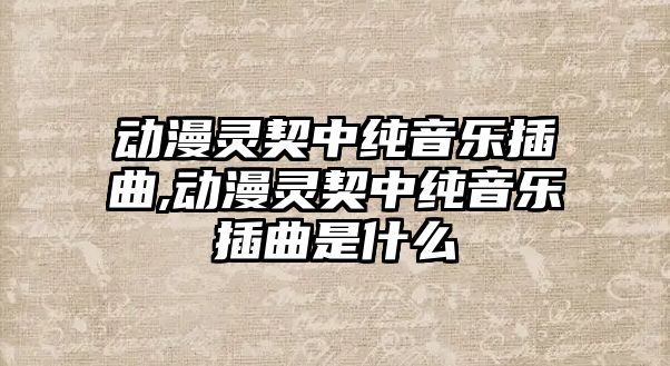 動漫靈契中純音樂插曲,動漫靈契中純音樂插曲是什么