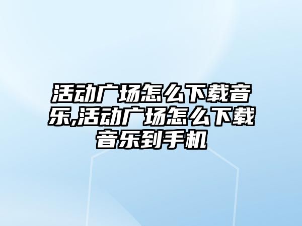 活動廣場怎么下載音樂,活動廣場怎么下載音樂到手機