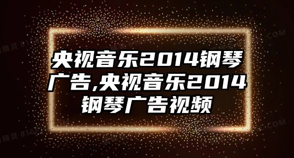 央視音樂2014鋼琴廣告,央視音樂2014鋼琴廣告視頻