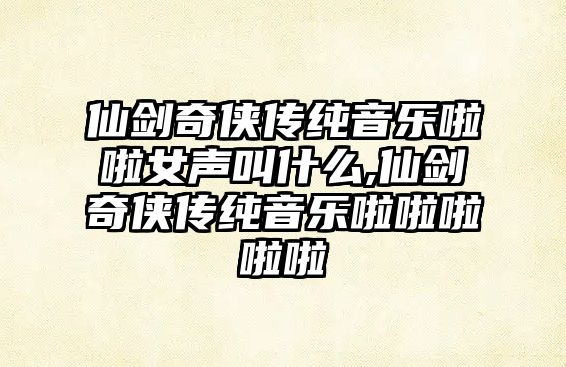 仙劍奇俠傳純音樂啦啦女聲叫什么,仙劍奇俠傳純音樂啦啦啦啦啦