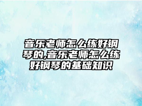 音樂老師怎么練好鋼琴的,音樂老師怎么練好鋼琴的基礎(chǔ)知識(shí)