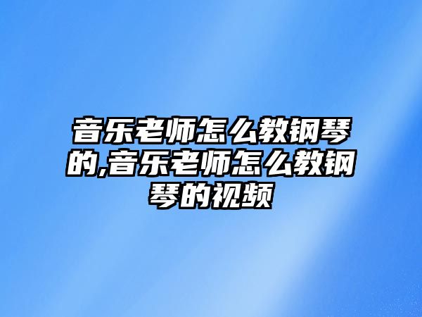 音樂老師怎么教鋼琴的,音樂老師怎么教鋼琴的視頻