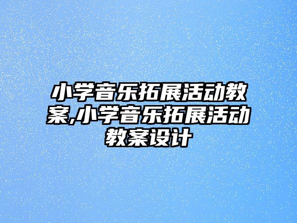 小學音樂拓展活動教案,小學音樂拓展活動教案設計