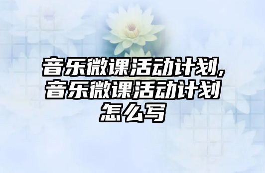 音樂微課活動計劃,音樂微課活動計劃怎么寫