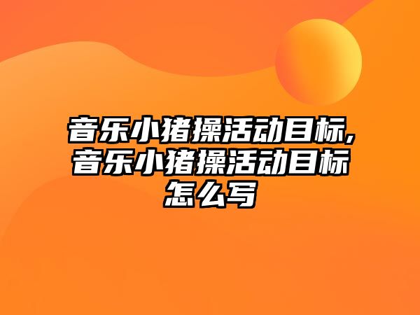 音樂小豬操活動目標,音樂小豬操活動目標怎么寫