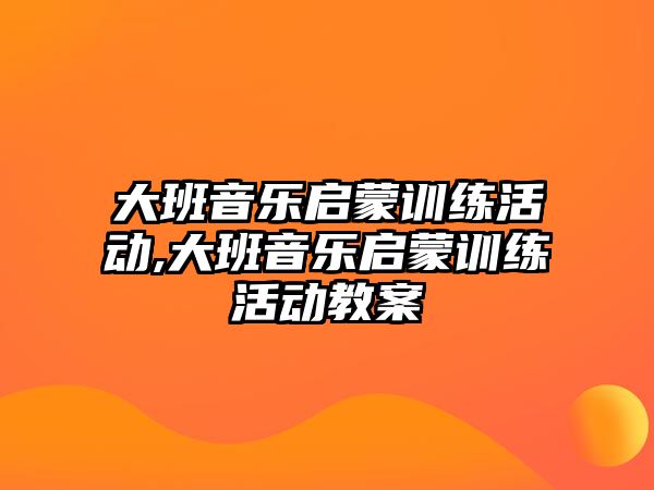 大班音樂啟蒙訓練活動,大班音樂啟蒙訓練活動教案