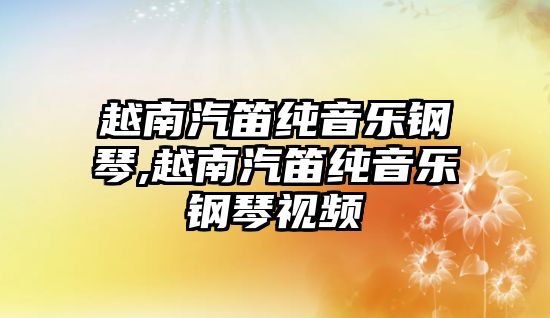 越南汽笛純音樂鋼琴,越南汽笛純音樂鋼琴視頻