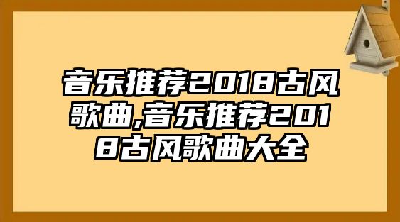 音樂推薦2018古風歌曲,音樂推薦2018古風歌曲大全