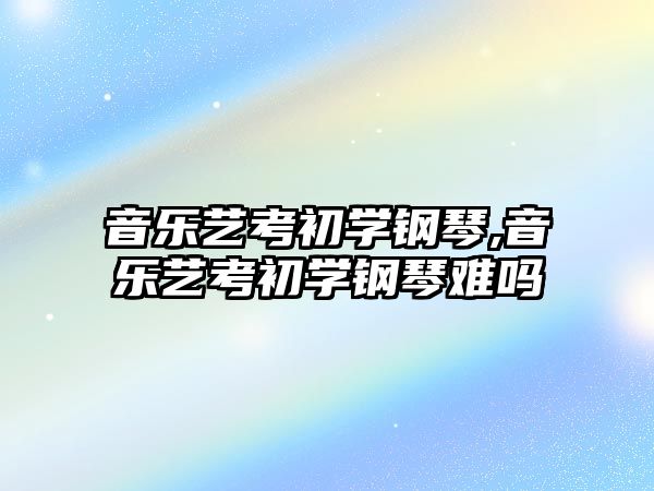 音樂藝考初學鋼琴,音樂藝考初學鋼琴難嗎