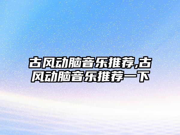 古風動腦音樂推薦,古風動腦音樂推薦一下