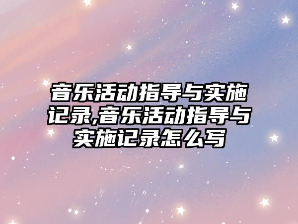 音樂活動指導與實施記錄,音樂活動指導與實施記錄怎么寫