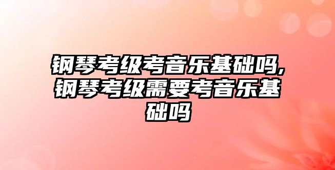 鋼琴考級考音樂基礎嗎,鋼琴考級需要考音樂基礎嗎