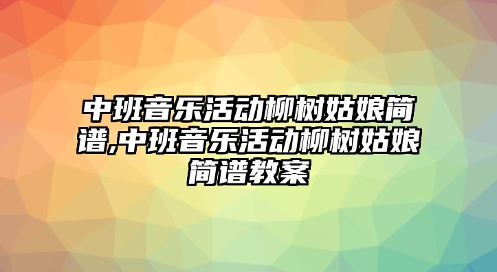 中班音樂活動柳樹姑娘簡譜,中班音樂活動柳樹姑娘簡譜教案