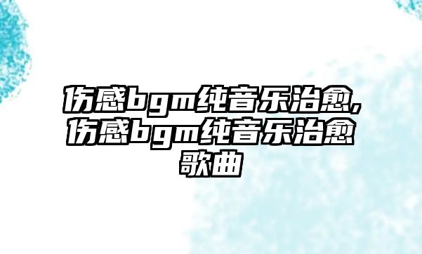 傷感bgm純音樂治愈,傷感bgm純音樂治愈歌曲