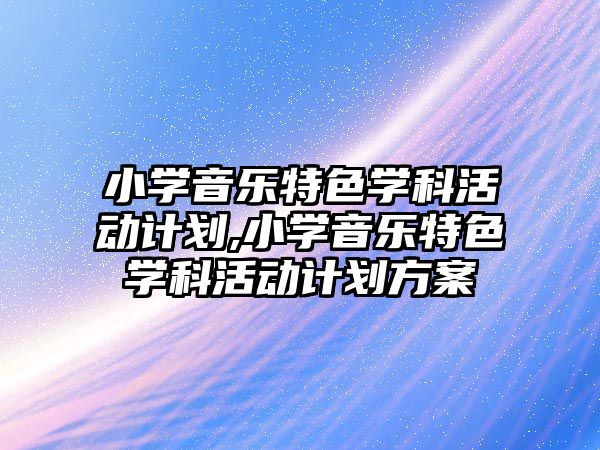 小學音樂特色學科活動計劃,小學音樂特色學科活動計劃方案