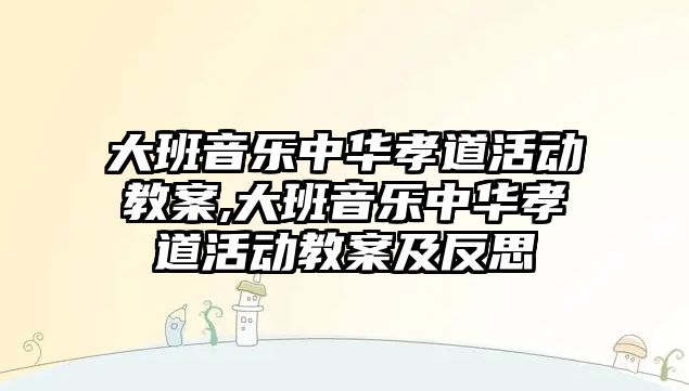 大班音樂中華孝道活動教案,大班音樂中華孝道活動教案及反思