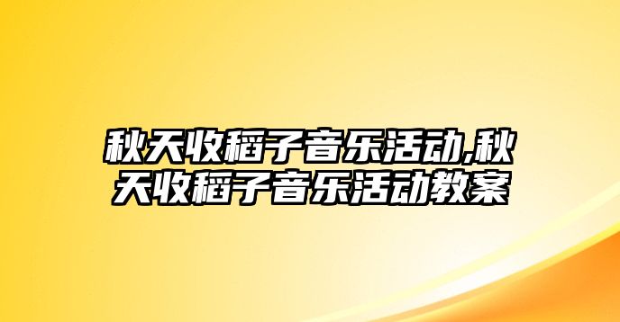 秋天收稻子音樂活動,秋天收稻子音樂活動教案