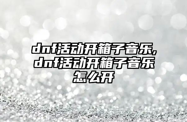 dnf活動開箱子音樂,dnf活動開箱子音樂怎么開