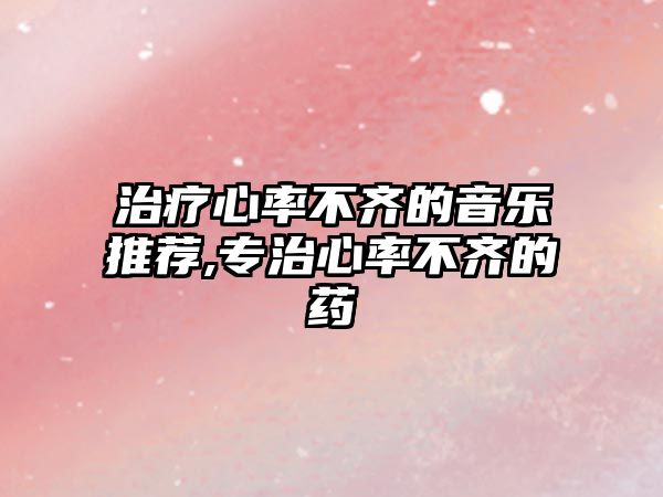 治療心率不齊的音樂推薦,專治心率不齊的藥