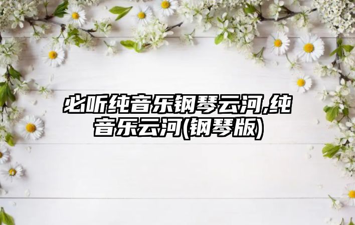 必聽純音樂鋼琴云河,純音樂云河(鋼琴版)