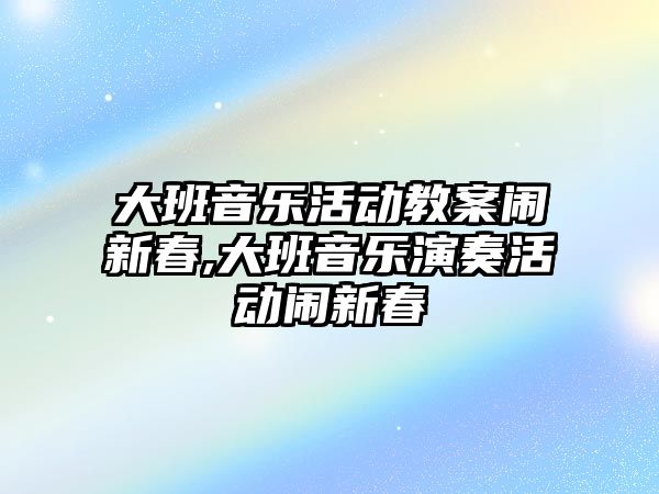 大班音樂活動教案鬧新春,大班音樂演奏活動鬧新春