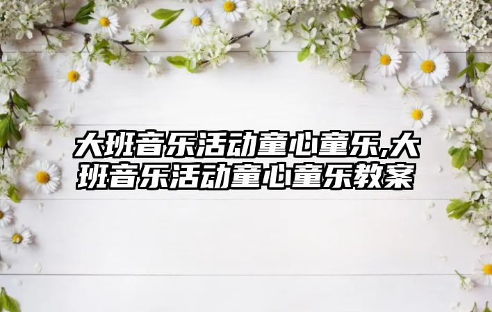 大班音樂活動童心童樂,大班音樂活動童心童樂教案