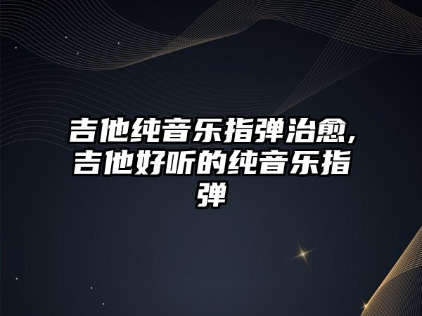 吉他純音樂指彈治愈,吉他好聽的純音樂指彈