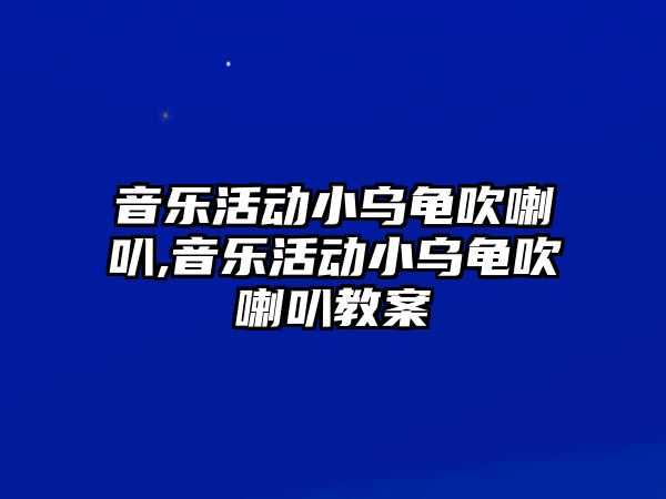 音樂(lè)活動(dòng)小烏龜吹喇叭,音樂(lè)活動(dòng)小烏龜吹喇叭教案