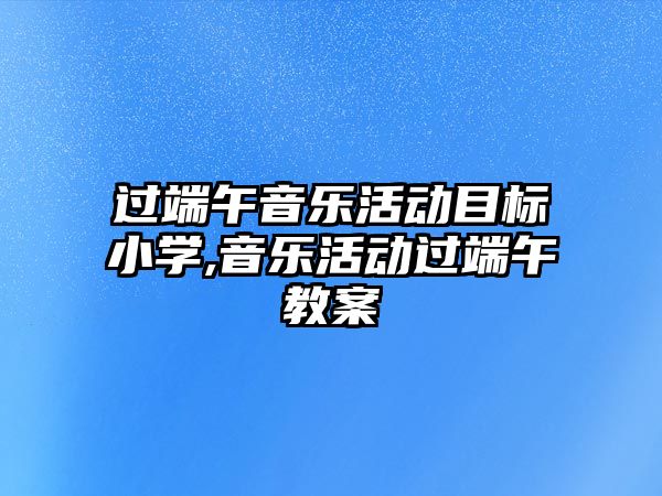 過端午音樂活動目標小學,音樂活動過端午教案