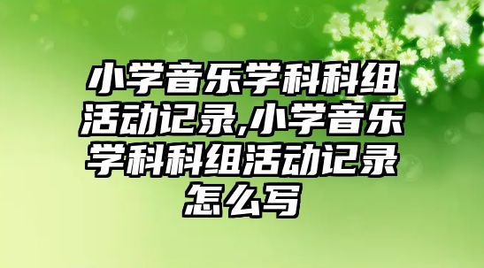 小學音樂學科科組活動記錄,小學音樂學科科組活動記錄怎么寫